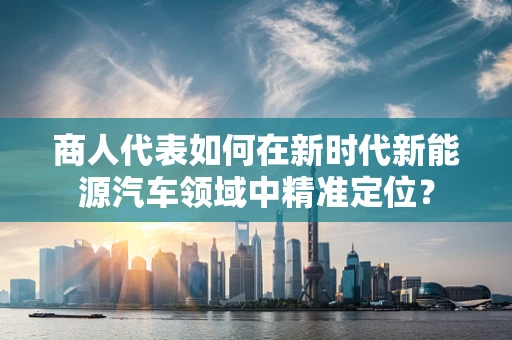 商人代表如何在新时代新能源汽车领域中精准定位？