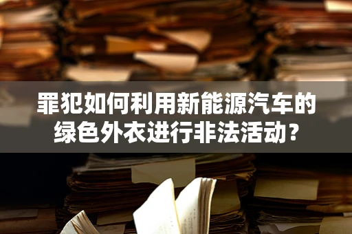 罪犯如何利用新能源汽车的绿色外衣进行非法活动？