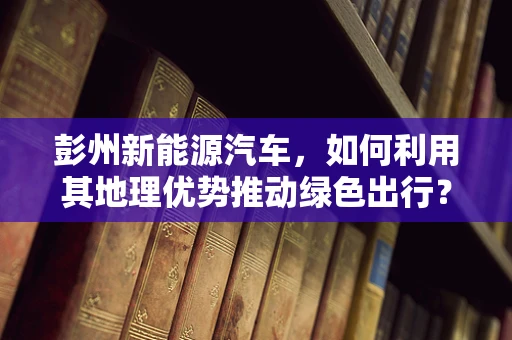 彭州新能源汽车，如何利用其地理优势推动绿色出行？