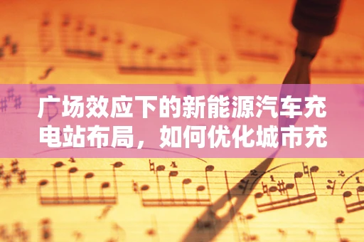 广场效应下的新能源汽车充电站布局，如何优化城市充电网络？