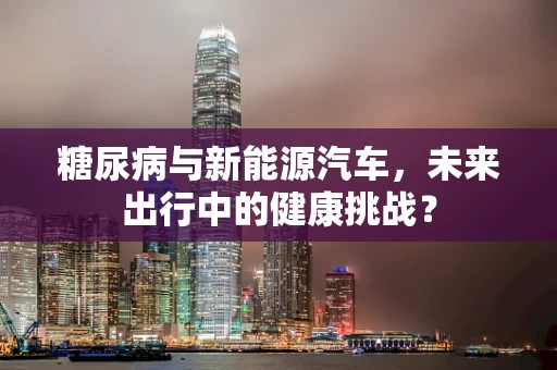 糖尿病与新能源汽车，未来出行中的健康挑战？