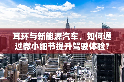 耳环与新能源汽车，如何通过微小细节提升驾驶体验？