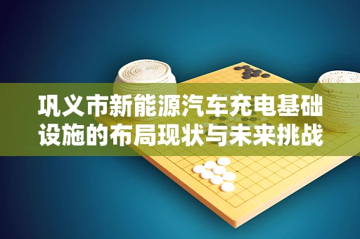 巩义市新能源汽车充电基础设施的布局现状与未来挑战是什么？