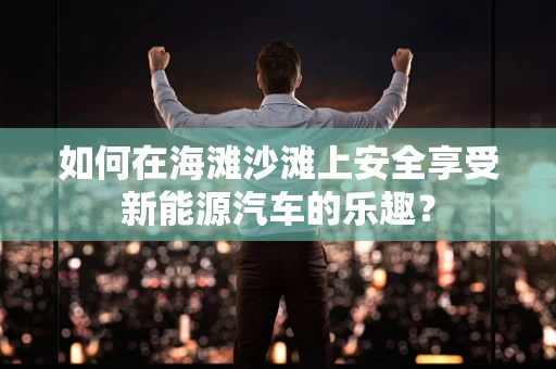 如何在海滩沙滩上安全享受新能源汽车的乐趣？