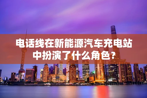 电话线在新能源汽车充电站中扮演了什么角色？