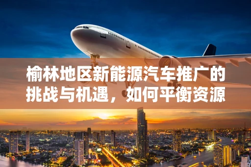 榆林地区新能源汽车推广的挑战与机遇，如何平衡资源与政策？