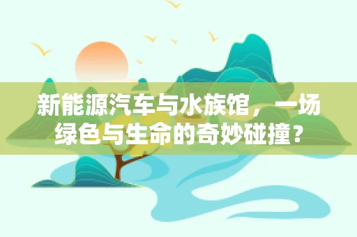 新能源汽车与水族馆，一场绿色与生命的奇妙碰撞？