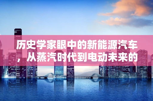 历史学家眼中的新能源汽车，从蒸汽时代到电动未来的跨越