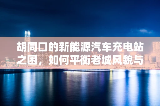胡同口的新能源汽车充电站之困，如何平衡老城风貌与绿色出行？