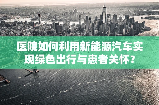 医院如何利用新能源汽车实现绿色出行与患者关怀？