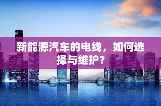 新能源汽车的电线，如何选择与维护？