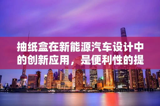 抽纸盒在新能源汽车设计中的创新应用，是便利性的提升，还是多余的设计？