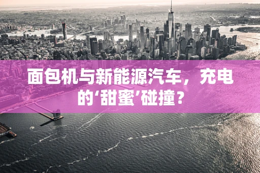 面包机与新能源汽车，充电的‘甜蜜’碰撞？