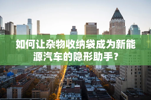 如何让杂物收纳袋成为新能源汽车的隐形助手？