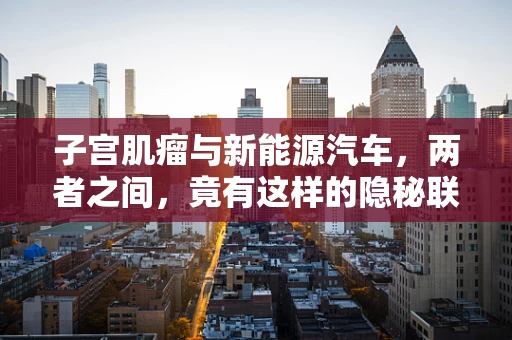 子宫肌瘤与新能源汽车，两者之间，竟有这样的隐秘联系？