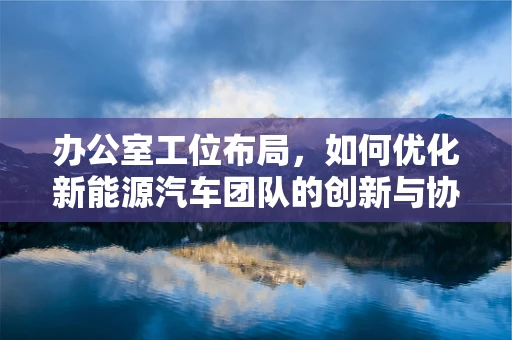 办公室工位布局，如何优化新能源汽车团队的创新与协作？