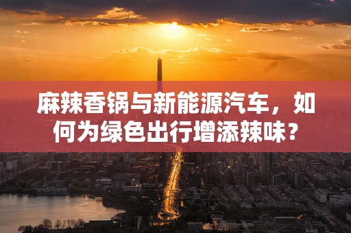 麻辣香锅与新能源汽车，如何为绿色出行增添辣味？