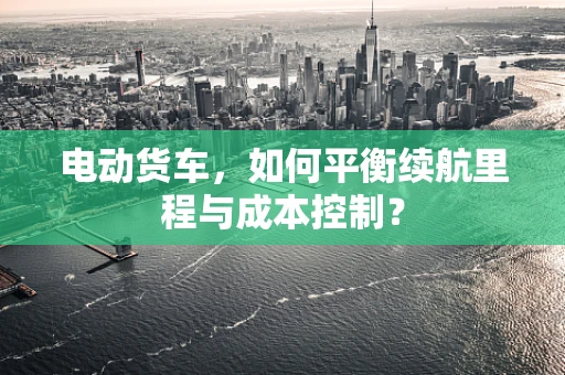 电动货车，如何平衡续航里程与成本控制？