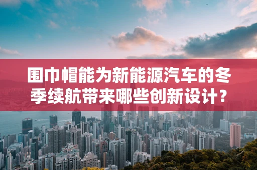 围巾帽能为新能源汽车的冬季续航带来哪些创新设计？