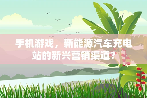 手机游戏，新能源汽车充电站的新兴营销渠道？
