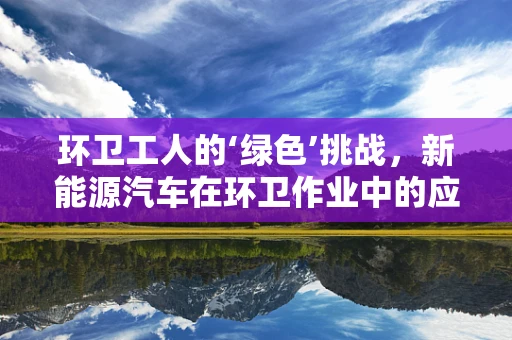 环卫工人的‘绿色’挑战，新能源汽车在环卫作业中的应用与挑战