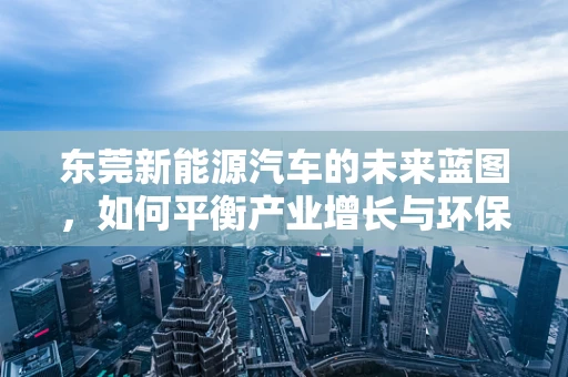 东莞新能源汽车的未来蓝图，如何平衡产业增长与环保需求？