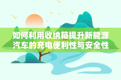 如何利用收纳箱提升新能源汽车的充电便利性与安全性？