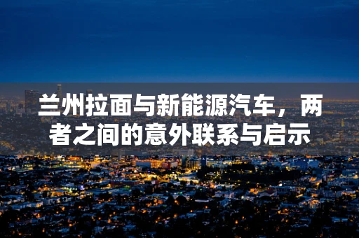 兰州拉面与新能源汽车，两者之间的意外联系与启示