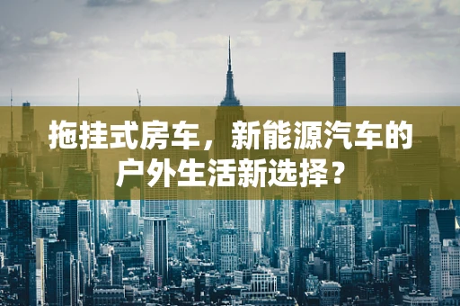 拖挂式房车，新能源汽车的户外生活新选择？