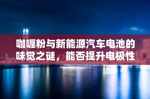 咖喱粉与新能源汽车电池的味觉之谜，能否提升电极性能？