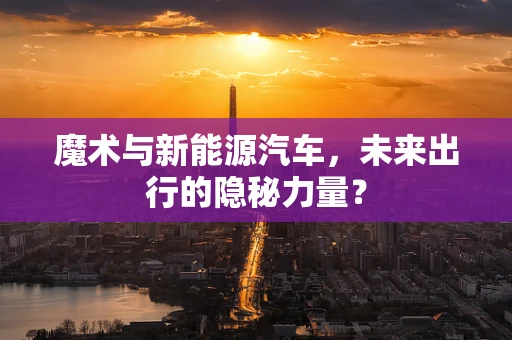 魔术与新能源汽车，未来出行的隐秘力量？