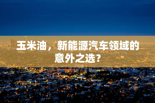 玉米油，新能源汽车领域的意外之选？