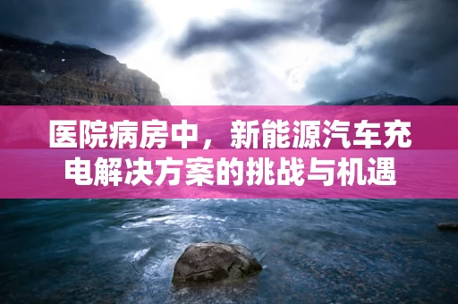 医院病房中，新能源汽车充电解决方案的挑战与机遇