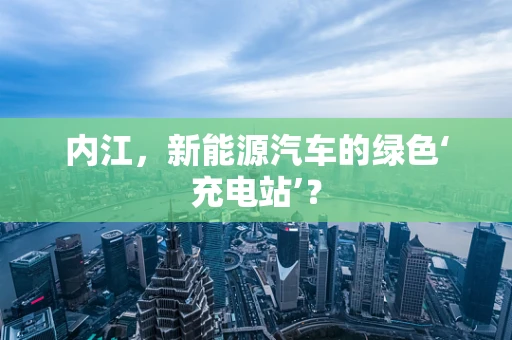 内江，新能源汽车的绿色‘充电站’？
