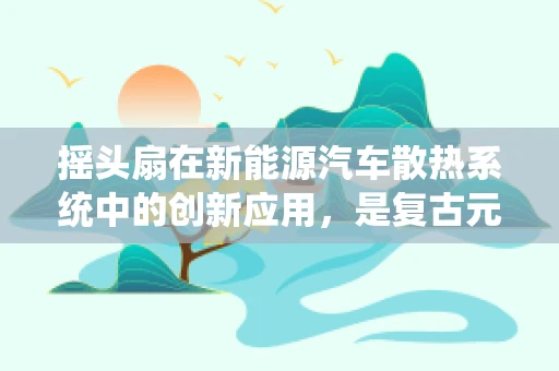 摇头扇在新能源汽车散热系统中的创新应用，是复古元素还是现代科技的巧妙融合？