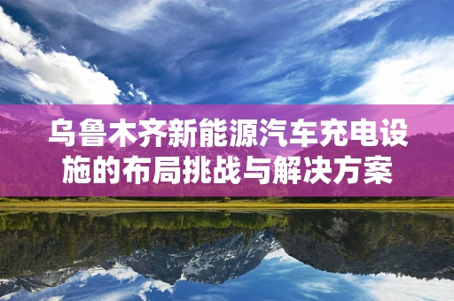 乌鲁木齐新能源汽车充电设施的布局挑战与解决方案