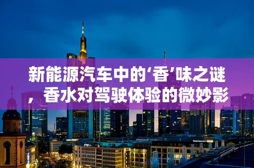 新能源汽车中的‘香’味之谜，香水对驾驶体验的微妙影响