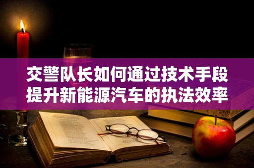 交警队长如何通过技术手段提升新能源汽车的执法效率？