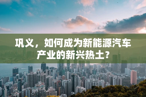巩义，如何成为新能源汽车产业的新兴热土？