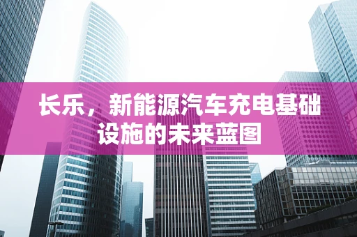 长乐，新能源汽车充电基础设施的未来蓝图