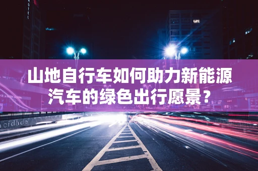 山地自行车如何助力新能源汽车的绿色出行愿景？