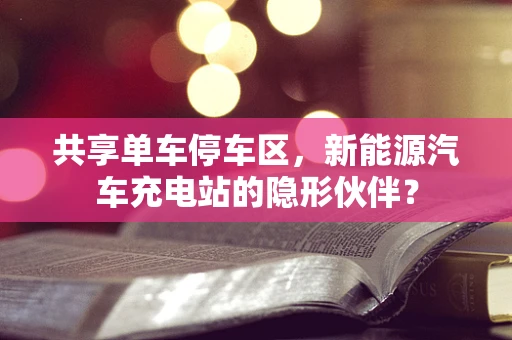 共享单车停车区，新能源汽车充电站的隐形伙伴？