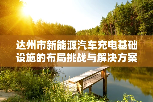 达州市新能源汽车充电基础设施的布局挑战与解决方案？