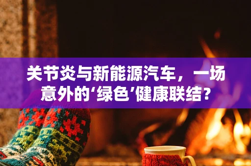 关节炎与新能源汽车，一场意外的‘绿色’健康联结？