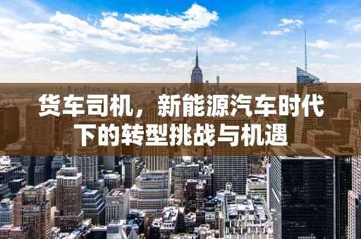货车司机，新能源汽车时代下的转型挑战与机遇