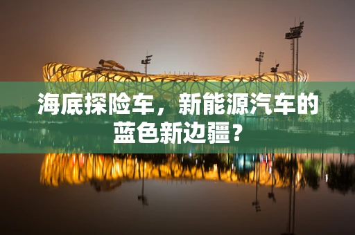 海底探险车，新能源汽车的蓝色新边疆？