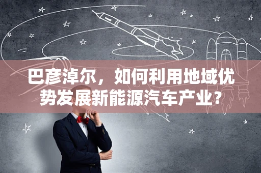 巴彦淖尔，如何利用地域优势发展新能源汽车产业？