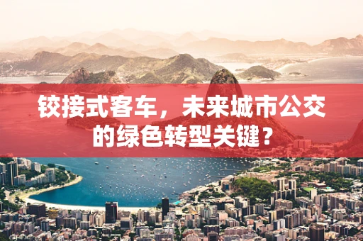铰接式客车，未来城市公交的绿色转型关键？