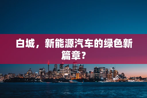 白城，新能源汽车的绿色新篇章？