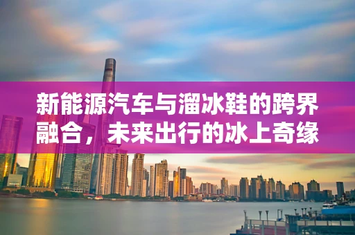 新能源汽车与溜冰鞋的跨界融合，未来出行的冰上奇缘？